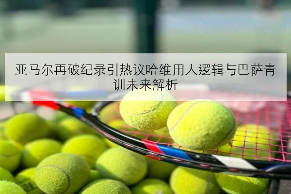 亚马尔再破纪录引热议哈维用人逻辑与巴萨青训未来解析