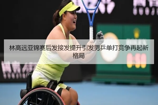 林高远亚锦赛后发接发提升引发男乒单打竞争再起新格局